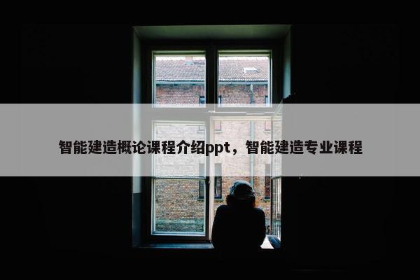 智能建造概论课程介绍ppt，智能建造专业课程