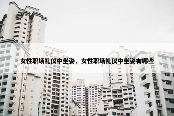 女性职场礼仪中坐姿，女性职场礼仪中坐姿有哪些