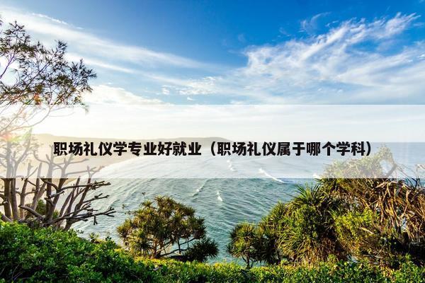 职场礼仪学专业好就业（职场礼仪属于哪个学科）