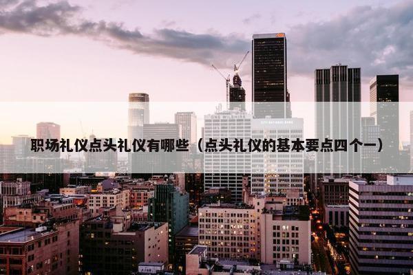 职场礼仪点头礼仪有哪些（点头礼仪的基本要点四个一）