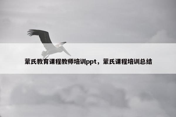 蒙氏教育课程教师培训ppt，蒙氏课程培训总结