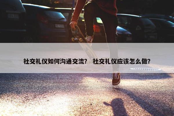社交礼仪如何沟通交流？ 社交礼仪应该怎么做？