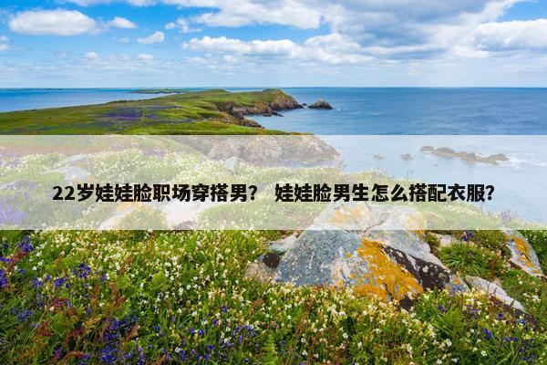 22岁娃娃脸职场穿搭男？ 娃娃脸男生怎么搭配衣服？