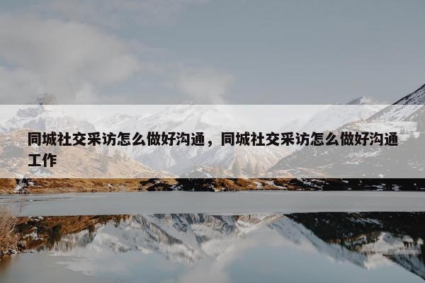 同城社交采访怎么做好沟通，同城社交采访怎么做好沟通工作