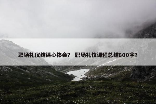 职场礼仪结课心体会？ 职场礼仪课程总结800字？