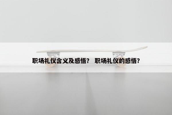 职场礼仪含义及感悟？ 职场礼仪的感悟？