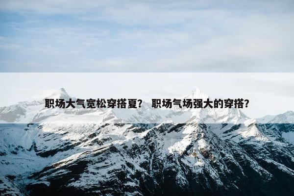 职场大气宽松穿搭夏？ 职场气场强大的穿搭？