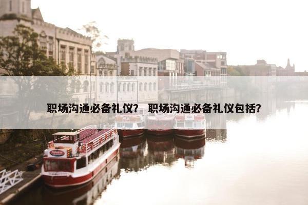 职场沟通必备礼仪？ 职场沟通必备礼仪包括？