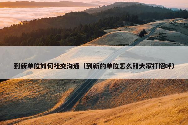 到新单位如何社交沟通（到新的单位怎么和大家打招呼）