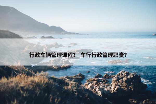 行政车辆管理课程？ 车行行政管理职责？