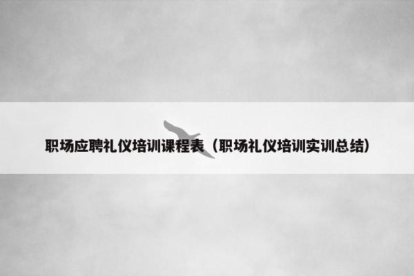 职场应聘礼仪培训课程表（职场礼仪培训实训总结）