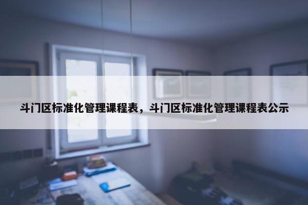 斗门区标准化管理课程表，斗门区标准化管理课程表公示