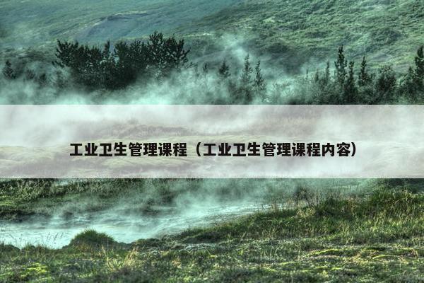 工业卫生管理课程（工业卫生管理课程内容）