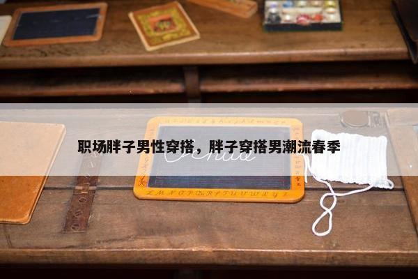 职场胖子男性穿搭，胖子穿搭男潮流春季