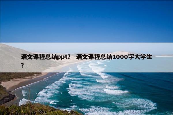 语文课程总结ppt？ 语文课程总结1000字大学生？