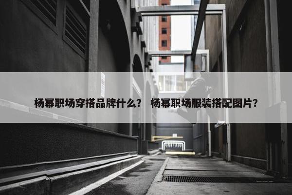 杨幂职场穿搭品牌什么？ 杨幂职场服装搭配图片？