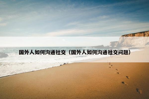 国外人如何沟通社交（国外人如何沟通社交问题）
