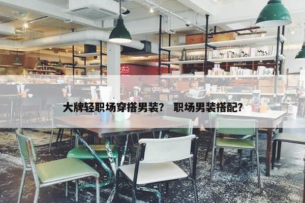 大牌轻职场穿搭男装？ 职场男装搭配？