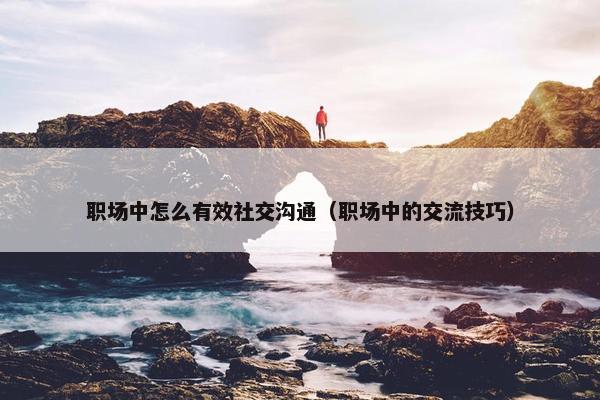 职场中怎么有效社交沟通（职场中的交流技巧）