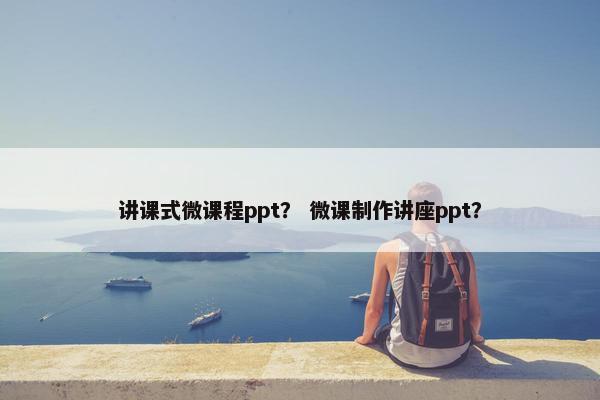 讲课式微课程ppt？ 微课制作讲座ppt？