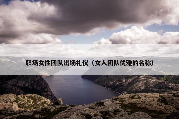 职场女性团队出场礼仪（女人团队优雅的名称）