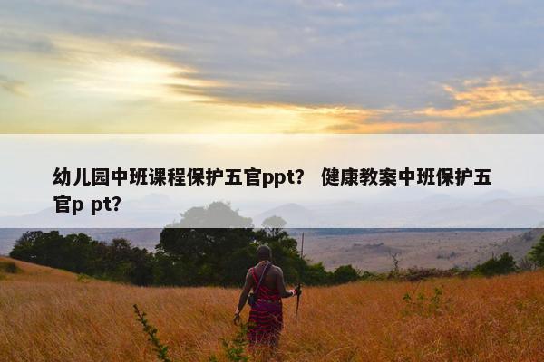 幼儿园中班课程保护五官ppt？ 健康教案中班保护五官p pt？