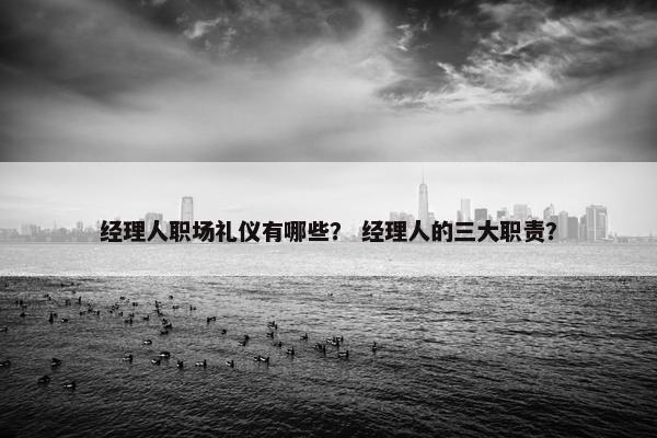 经理人职场礼仪有哪些？ 经理人的三大职责？