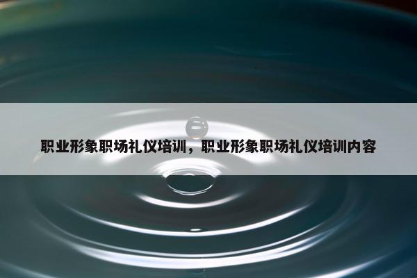 职业形象职场礼仪培训，职业形象职场礼仪培训内容