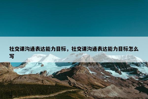 社交课沟通表达能力目标，社交课沟通表达能力目标怎么写