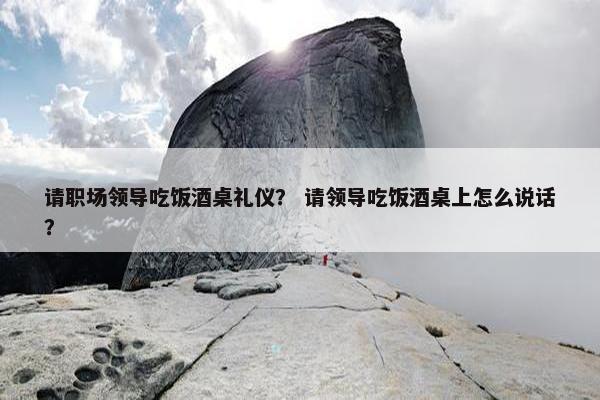 请职场领导吃饭酒桌礼仪？ 请领导吃饭酒桌上怎么说话？