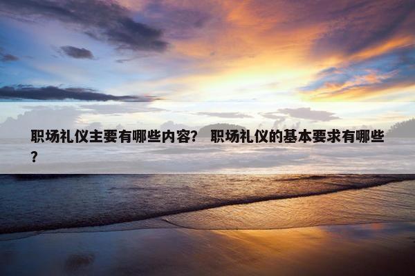 职场礼仪主要有哪些内容？ 职场礼仪的基本要求有哪些？