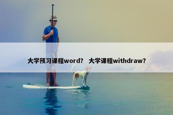 大学预习课程word？ 大学课程withdraw？