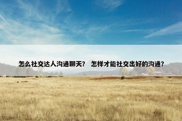 怎么社交达人沟通聊天？ 怎样才能社交出好的沟通？