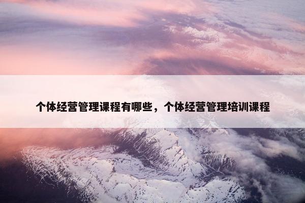 个体经营管理课程有哪些，个体经营管理培训课程