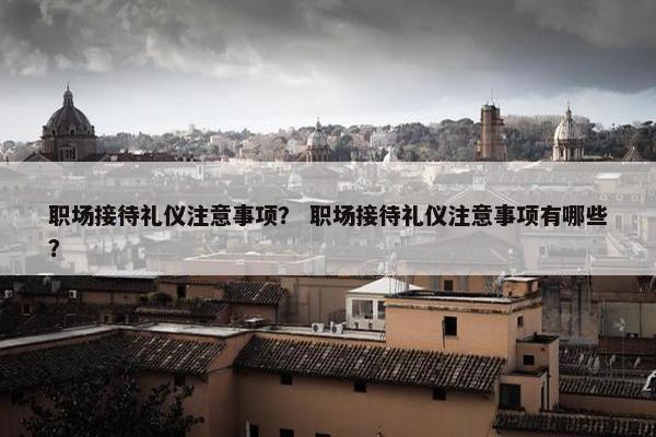 职场接待礼仪注意事项？ 职场接待礼仪注意事项有哪些？