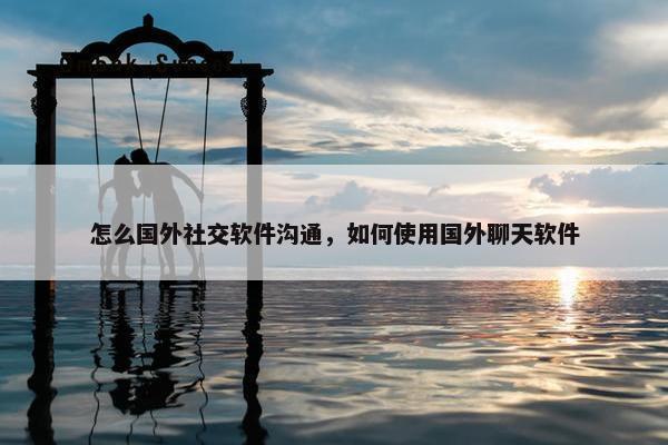 怎么国外社交软件沟通，如何使用国外聊天软件