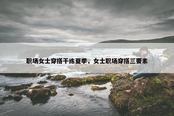 职场女士穿搭干练夏季，女士职场穿搭三要素