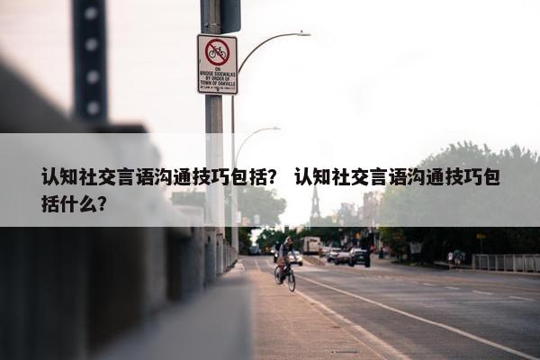 认知社交言语沟通技巧包括？ 认知社交言语沟通技巧包括什么？