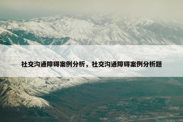 社交沟通障碍案例分析，社交沟通障碍案例分析题