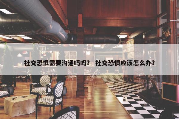 社交恐惧需要沟通吗吗？ 社交恐惧应该怎么办？
