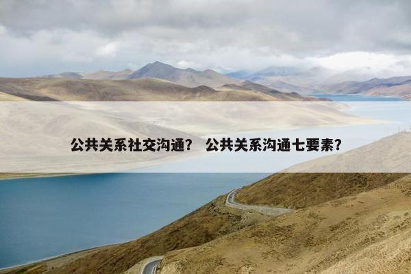 公共关系社交沟通？ 公共关系沟通七要素？