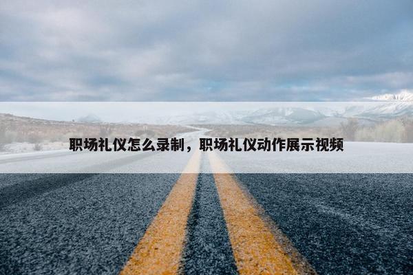 职场礼仪怎么录制，职场礼仪动作展示视频