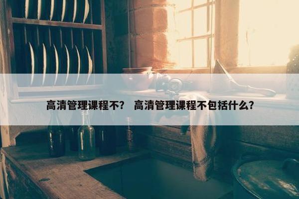 高清管理课程不？ 高清管理课程不包括什么？