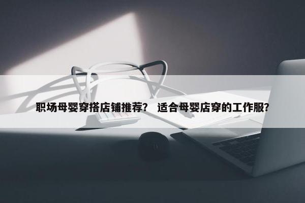 职场母婴穿搭店铺推荐？ 适合母婴店穿的工作服？