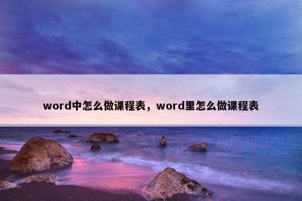 word中怎么做课程表，word里怎么做课程表