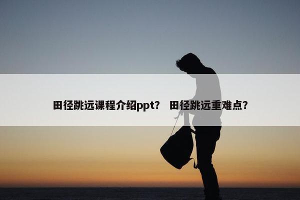 田径跳远课程介绍ppt？ 田径跳远重难点？
