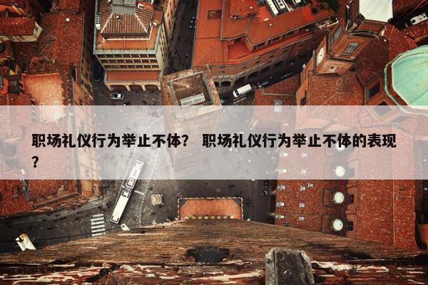 职场礼仪行为举止不体？ 职场礼仪行为举止不体的表现？