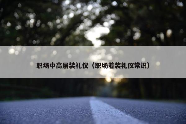 职场中高层装礼仪（职场着装礼仪常识）