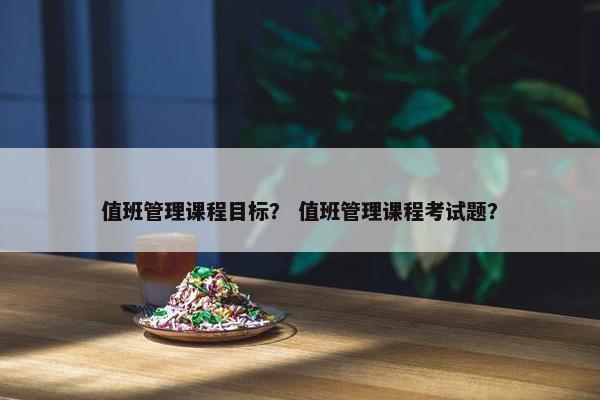 值班管理课程目标？ 值班管理课程考试题？