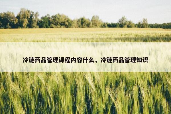 冷链药品管理课程内容什么，冷链药品管理知识